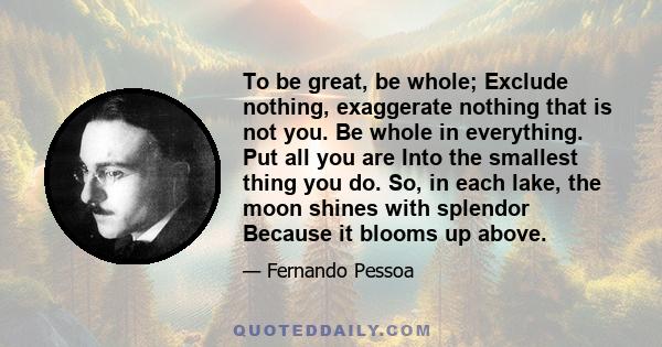 To be great, be whole; Exclude nothing, exaggerate nothing that is not you. Be whole in everything. Put all you are Into the smallest thing you do. So, in each lake, the moon shines with splendor Because it blooms up