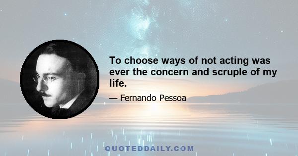 To choose ways of not acting was ever the concern and scruple of my life.