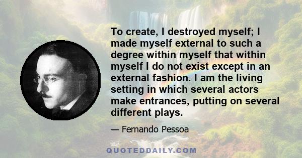 To create, I destroyed myself; I made myself external to such a degree within myself that within myself I do not exist except in an external fashion. I am the living setting in which several actors make entrances,