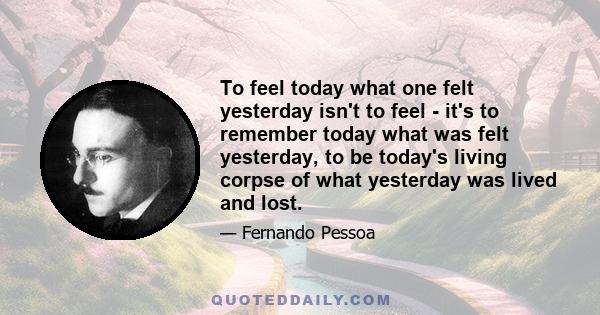 To feel today what one felt yesterday isn't to feel - it's to remember today what was felt yesterday, to be today's living corpse of what yesterday was lived and lost.