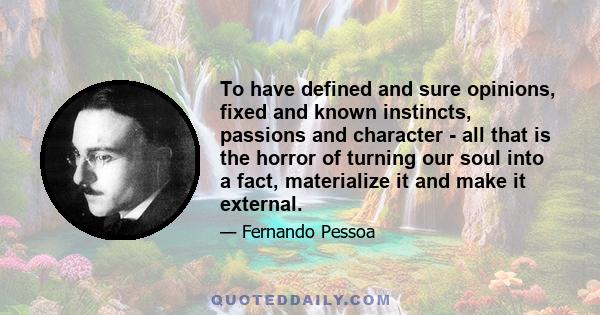 To have defined and sure opinions, fixed and known instincts, passions and character - all that is the horror of turning our soul into a fact, materialize it and make it external.