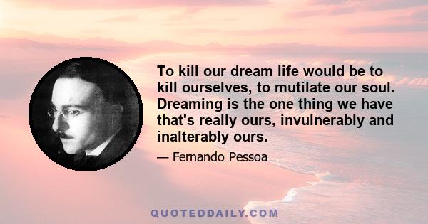 To kill our dream life would be to kill ourselves, to mutilate our soul. Dreaming is the one thing we have that's really ours, invulnerably and inalterably ours.