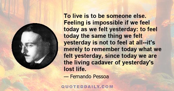 To live is to be someone else. Feeling is impossible if we feel today as we felt yesterday: to feel today the same thing we felt yesterday is not to feel at all--it's merely to remember today what we felt yesterday,