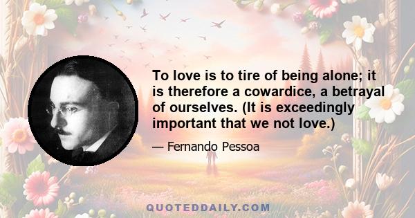 To love is to tire of being alone; it is therefore a cowardice, a betrayal of ourselves. (It is exceedingly important that we not love.)