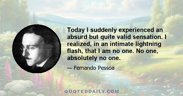 Today I suddenly experienced an absurd but quite valid sensation. I realized, in an intimate lightning flash, that I am no one. No one, absolutely no one.