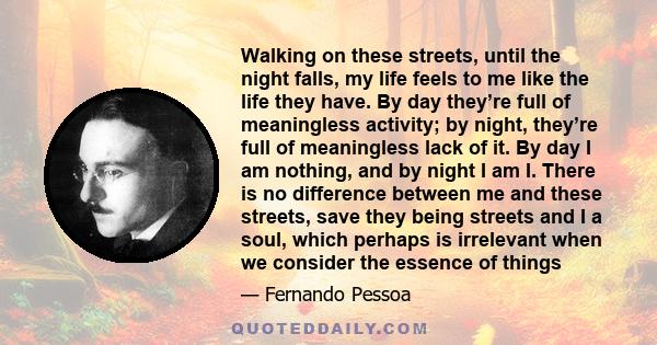 Walking on these streets, until the night falls, my life feels to me like the life they have. By day they’re full of meaningless activity; by night, they’re full of meaningless lack of it. By day I am nothing, and by