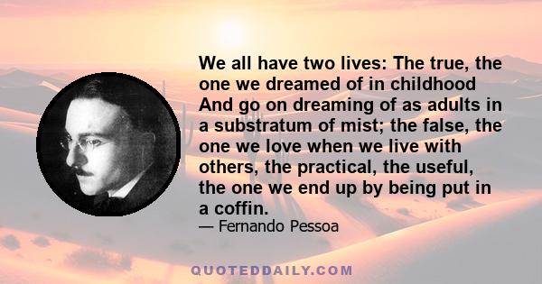 We all have two lives: The true, the one we dreamed of in childhood And go on dreaming of as adults in a substratum of mist; the false, the one we love when we live with others, the practical, the useful, the one we end 