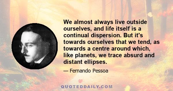 We almost always live outside ourselves, and life itself is a continual dispersion. But it's towards ourselves that we tend, as towards a centre around which, like planets, we trace absurd and distant ellipses.