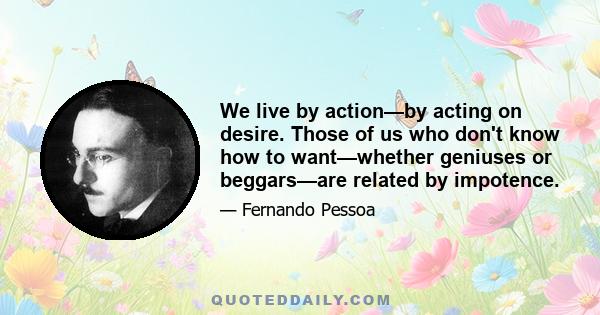 We live by action—by acting on desire. Those of us who don't know how to want—whether geniuses or beggars—are related by impotence.