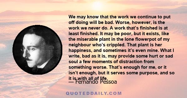 We may know that the work we continue to put off doing will be bad. Worse, however, is the work we never do. A work that’s finished is at least finished. It may be poor, but it exists, like the miserable plant in the