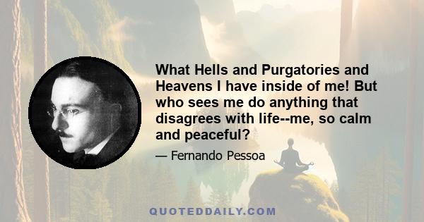 What Hells and Purgatories and Heavens I have inside of me! But who sees me do anything that disagrees with life--me, so calm and peaceful?