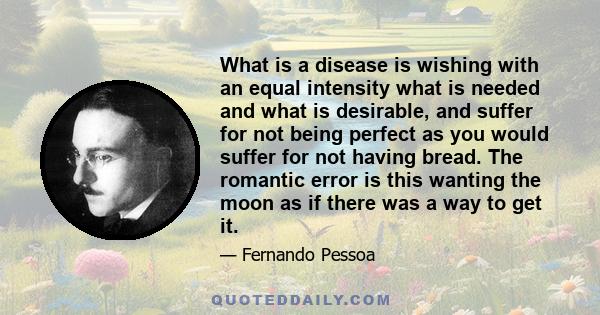 What is a disease is wishing with an equal intensity what is needed and what is desirable, and suffer for not being perfect as you would suffer for not having bread. The romantic error is this wanting the moon as if