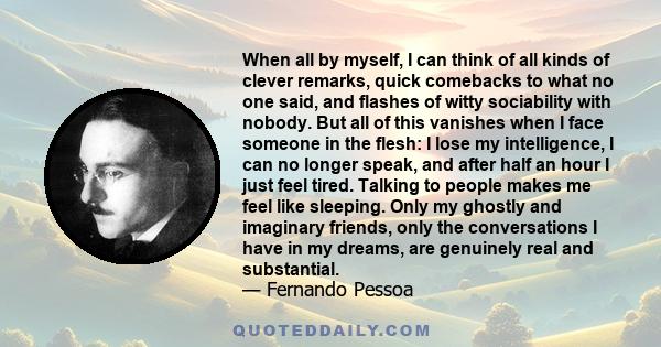 When all by myself, I can think of all kinds of clever remarks, quick comebacks to what no one said, and flashes of witty sociability with nobody. But all of this vanishes when I face someone in the flesh: I lose my