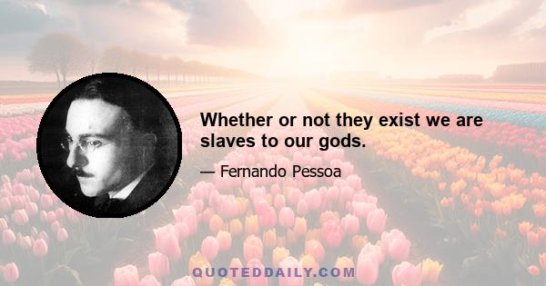 Whether or not they exist we are slaves to our gods.