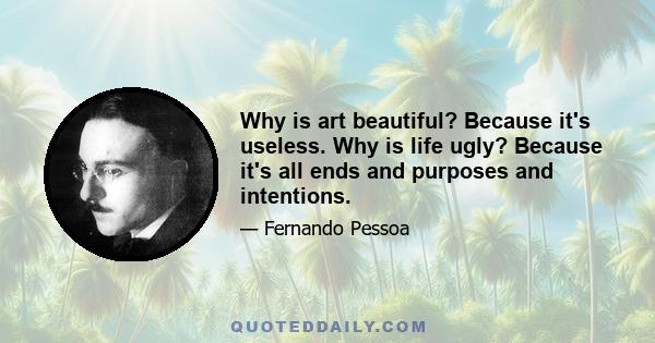 Why is art beautiful? Because it's useless. Why is life ugly? Because it's all ends and purposes and intentions.