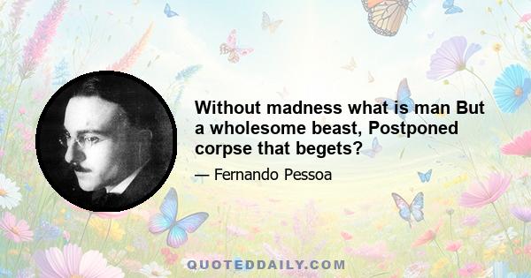 Without madness what is man But a wholesome beast, Postponed corpse that begets?