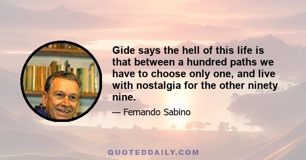 Gide says the hell of this life is that between a hundred paths we have to choose only one, and live with nostalgia for the other ninety nine.