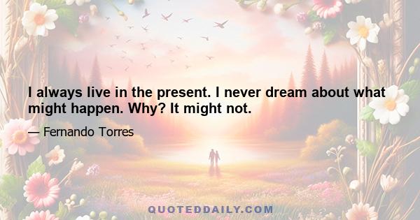 I always live in the present. I never dream about what might happen. Why? It might not.