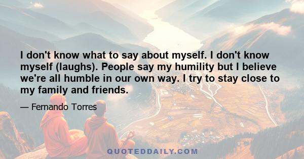 I don't know what to say about myself. I don't know myself (laughs). People say my humility but I believe we're all humble in our own way. I try to stay close to my family and friends.