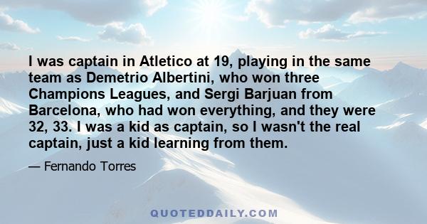 I was captain in Atletico at 19, playing in the same team as Demetrio Albertini, who won three Champions Leagues, and Sergi Barjuan from Barcelona, who had won everything, and they were 32, 33. I was a kid as captain,