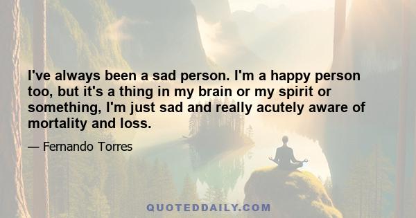 I've always been a sad person. I'm a happy person too, but it's a thing in my brain or my spirit or something, I'm just sad and really acutely aware of mortality and loss.