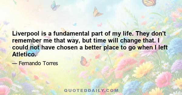 Liverpool is a fundamental part of my life. They don't remember me that way, but time will change that. I could not have chosen a better place to go when I left Atletico.