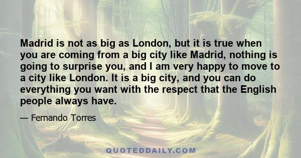 Madrid is not as big as London, but it is true when you are coming from a big city like Madrid, nothing is going to surprise you, and I am very happy to move to a city like London. It is a big city, and you can do