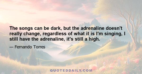 The songs can be dark, but the adrenaline doesn't really change, regardless of what it is I'm singing, I still have the adrenaline, it's still a high.