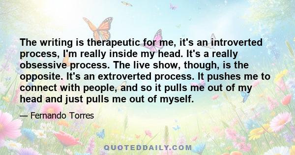 The writing is therapeutic for me, it's an introverted process, I'm really inside my head. It's a really obsessive process. The live show, though, is the opposite. It's an extroverted process. It pushes me to connect