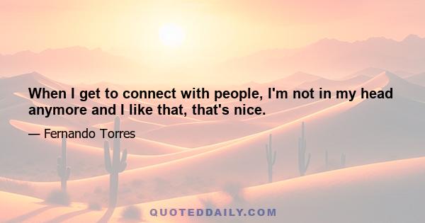 When I get to connect with people, I'm not in my head anymore and I like that, that's nice.