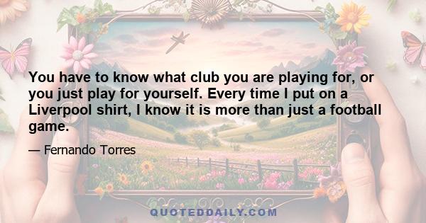 You have to know what club you are playing for, or you just play for yourself. Every time I put on a Liverpool shirt, I know it is more than just a football game.