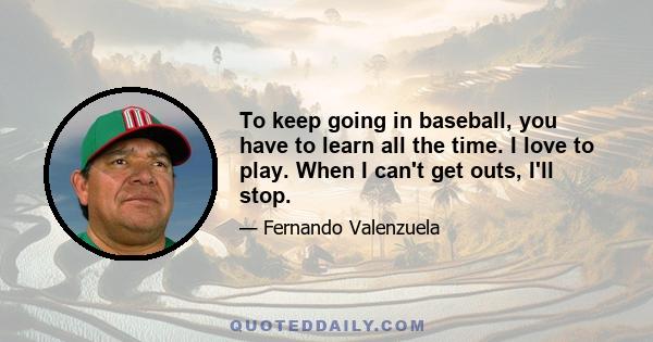 To keep going in baseball, you have to learn all the time. I love to play. When I can't get outs, I'll stop.