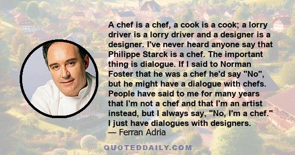 A chef is a chef, a cook is a cook; a lorry driver is a lorry driver and a designer is a designer. I've never heard anyone say that Philippe Starck is a chef. The important thing is dialogue. If I said to Norman Foster