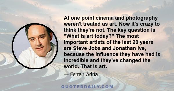 At one point cinema and photography weren't treated as art. Now it's crazy to think they're not. The key question is What is art today? The most important artists of the last 20 years are Steve Jobs and Jonathan Ive,