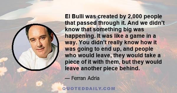 El Bulli was created by 2,000 people that passed through it. And we didn't know that something big was happening. It was like a game in a way. You didn't really know how it was going to end up, and people who would