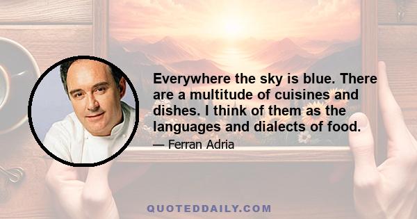 Everywhere the sky is blue. There are a multitude of cuisines and dishes. I think of them as the languages and dialects of food.