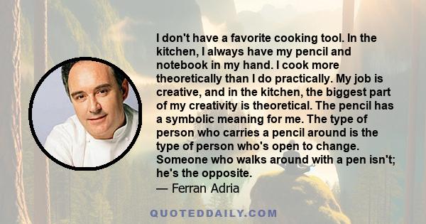 I don't have a favorite cooking tool. In the kitchen, I always have my pencil and notebook in my hand. I cook more theoretically than I do practically. My job is creative, and in the kitchen, the biggest part of my