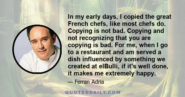 In my early days, I copied the great French chefs, like most chefs do. Copying is not bad. Copying and not recognizing that you are copying is bad. For me, when I go to a restaurant and am served a dish influenced by