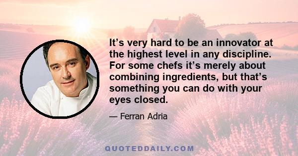 It’s very hard to be an innovator at the highest level in any discipline. For some chefs it’s merely about combining ingredients, but that’s something you can do with your eyes closed.