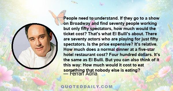 People need to understand. If they go to a show on Broadway and find seventy people working but only fifty spectators, how much would the ticket cost? That's what El Bulli's about. There are seventy actors who are