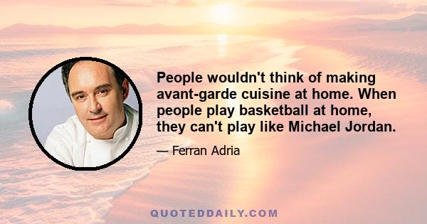 People wouldn't think of making avant-garde cuisine at home. When people play basketball at home, they can't play like Michael Jordan.