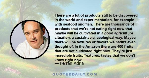 There are a lot of products still to be discovered in the world and experimentation, for example with seafood and fish. There are thousands of products that we're not eating right now that maybe will be cultivated in a