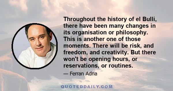 Throughout the history of el Bulli, there have been many changes in its organisation or philosophy. This is another one of those moments. There will be risk, and freedom, and creativity. But there won't be opening