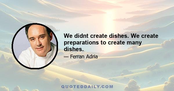 We didnt create dishes. We create preparations to create many dishes.