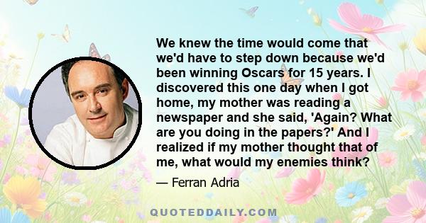 We knew the time would come that we'd have to step down because we'd been winning Oscars for 15 years. I discovered this one day when I got home, my mother was reading a newspaper and she said, 'Again? What are you