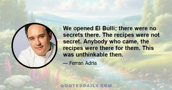 We opened El Bulli; there were no secrets there. The recipes were not secret. Anybody who came, the recipes were there for them. This was unthinkable then.