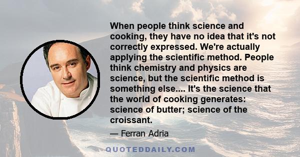 When people think science and cooking, they have no idea that it's not correctly expressed. We're actually applying the scientific method. People think chemistry and physics are science, but the scientific method is