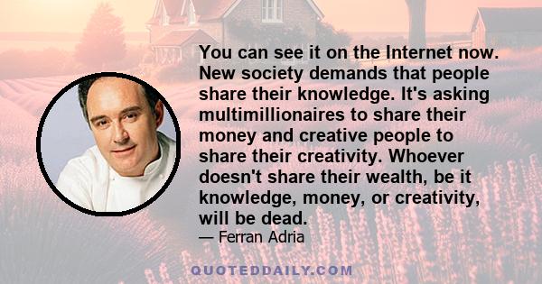 You can see it on the Internet now. New society demands that people share their knowledge. It's asking multimillionaires to share their money and creative people to share their creativity. Whoever doesn't share their