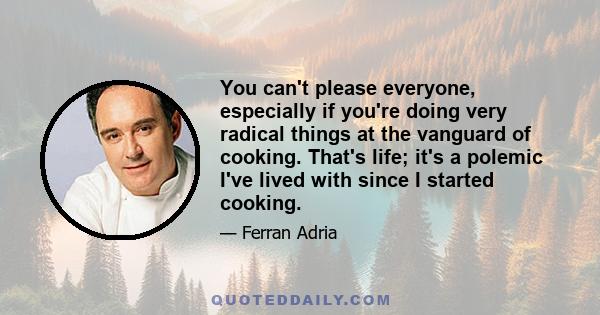 You can't please everyone, especially if you're doing very radical things at the vanguard of cooking. That's life; it's a polemic I've lived with since I started cooking.