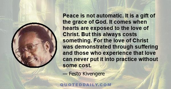 Peace is not automatic. It is a gift of the grace of God. It comes when hearts are exposed to the love of Christ. But this always costs something. For the love of Christ was demonstrated through suffering and those who